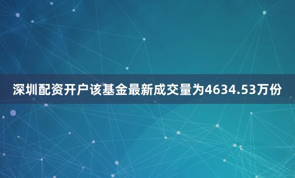 深圳配资开户该基金最新成交量为4634.53万份