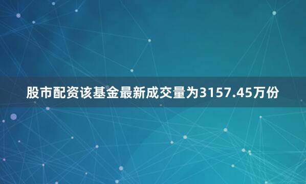股市配资该基金最新成交量为3157.45万份
