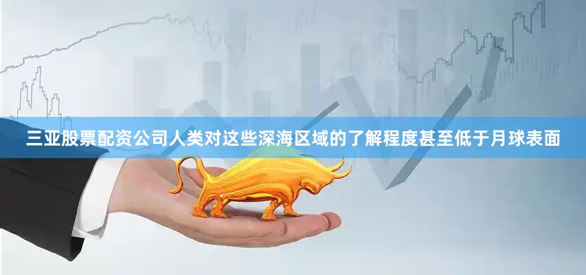 三亚股票配资公司人类对这些深海区域的了解程度甚至低于月球表面