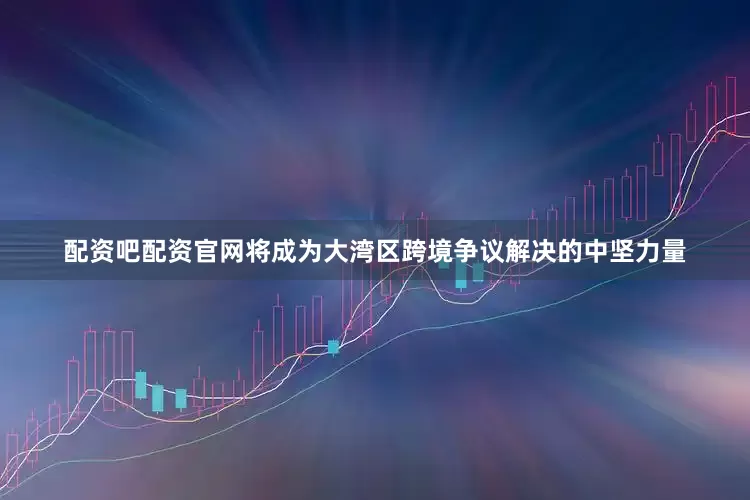 配资吧配资官网将成为大湾区跨境争议解决的中坚力量
