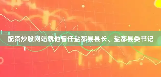 配资炒股网站就他曾任盐都县县长、盐都县委书记