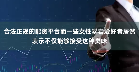 合法正规的配资平台而一些女性攀岩爱好者居然表示不仅能够接受这种臭味
