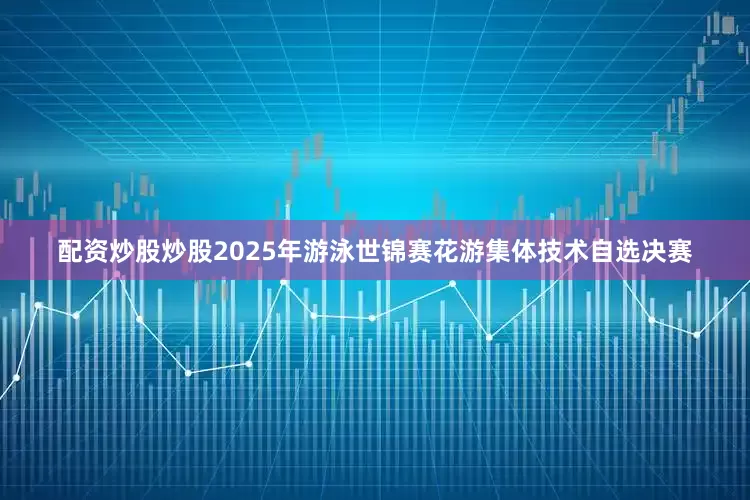 配资炒股炒股2025年游泳世锦赛花游集体技术自选决赛