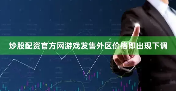 炒股配资官方网游戏发售外区价格即出现下调