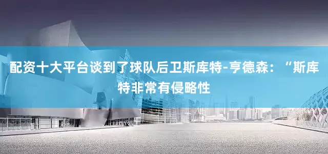 配资十大平台谈到了球队后卫斯库特-亨德森：“斯库特非常有侵略性