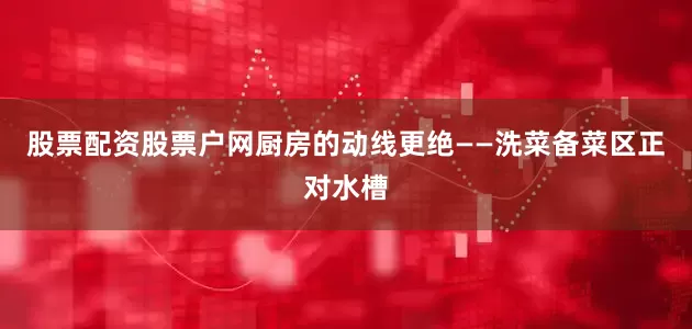 股票配资股票户网厨房的动线更绝——洗菜备菜区正对水槽