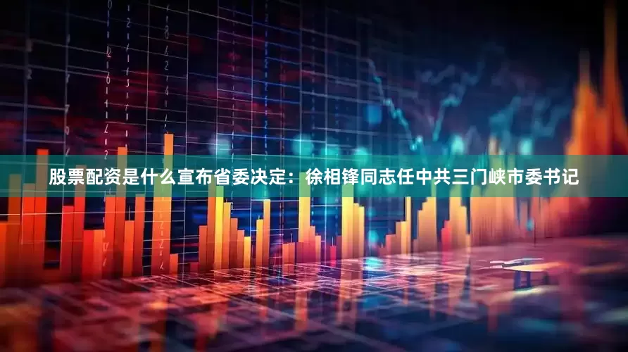 股票配资是什么宣布省委决定：徐相锋同志任中共三门峡市委书记