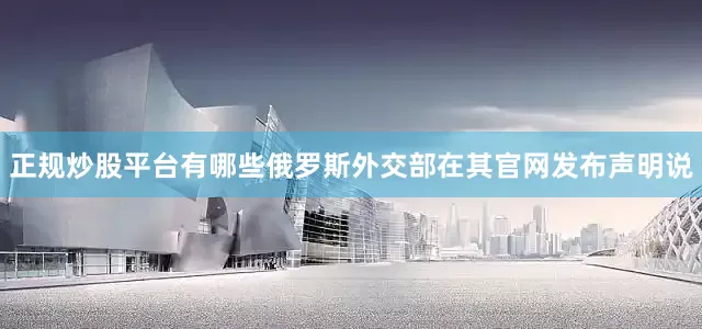 正规炒股平台有哪些俄罗斯外交部在其官网发布声明说