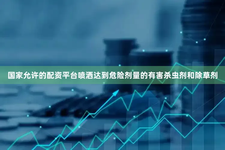 国家允许的配资平台喷洒达到危险剂量的有害杀虫剂和除草剂
