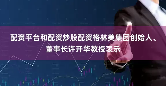 配资平台和配资炒股配资　　格林美集团创始人、董事长许开华教授表示