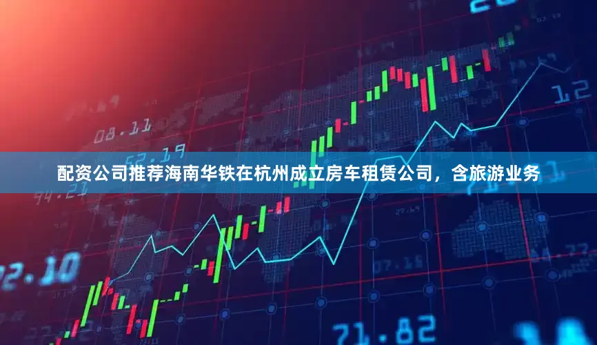 配资公司推荐海南华铁在杭州成立房车租赁公司，含旅游业务